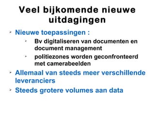 Veel bijkomende nieuwe
           uitdagingen

    Nieuwe toepassingen :
      
          Bv digitaliseren van documenten en
          document management
      
          politiezones worden geconfronteerd
          met camerabeelden

    Allemaal van steeds meer verschillende
    leveranciers

    Steeds grotere volumes aan data
 