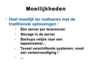 Moeilijkheden

    Heel moeilijk ter realiseren met de
    traditionele oplossingen :
       
           Één server per leverancier
       
           Storage in de server
       
           Backups netjes naar een
           tapestreamer...
       
           Teveel verschillende systemen, nood
           aan vereenvoudiging !
       
           ...
 
