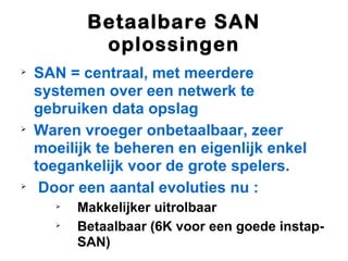 Betaalbare SAN
             oplossingen

    SAN = centraal, met meerdere
    systemen over een netwerk te
    gebruiken data opslag

    Waren vroeger onbetaalbaar, zeer
    moeilijk te beheren en eigenlijk enkel
    toegankelijk voor de grote spelers.

     Door een aantal evoluties nu :
       
           Makkelijker uitrolbaar
       
           Betaalbaar (6K voor een goede instap-
           SAN)
 