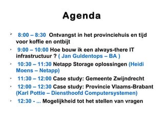 Agenda

     8:00 – 8:30 Ontvangst in het provinciehuis en tijd
    voor koffie en ontbijt

     9:00 – 10:00 Hoe bouw ik een always-there IT
    infrastructuur ? ( Jan Guldentops – BA )

     10:30 – 11:30 Netapp Storage oplossingen (Heidi
    Moens – Netapp)

     11:30 – 12:00 Case study: Gemeente Zwijndrecht

     12:00 – 12:30 Case study: Provincie Vlaams-Brabant
    (Karl Pottie – Diensthoofd Computersystemen)

     12:30 - ... Mogelijkheid tot het stellen van vragen
 