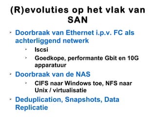 (R)evoluties op het vlak van
            SAN

    Doorbraak van Ethernet i.p.v. FC als
    achterliggend netwerk
      
          Iscsi
      
          Goedkope, performante Gbit en 10G
          apparatuur

    Doorbraak van de NAS
      
          CIFS naar Windows toe, NFS naar
          Unix / virtualisatie

    Deduplication, Snapshots, Data
    Replicatie
 