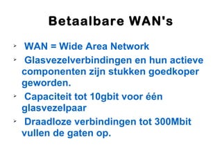 Betaalbare WAN's

    WAN = Wide Area Network

    Glasvezelverbindingen en hun actieve
    componenten zijn stukken goedkoper
    geworden.

    Capaciteit tot 10gbit voor één
    glasvezelpaar

    Draadloze verbindingen tot 300Mbit
    vullen de gaten op.
 