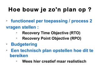 Hoe bouw je zo'n plan op ?

  functioneel per toepassing / process 2
vragen stellen :
      
          Recovery Time Objective (RTO)
      
          Recovery Point Objective (RPO)

    Budgetering

    Een technisch plan opstellen hoe dit te
    bereiken
      
          Wees hier creatief maar realistisch
 