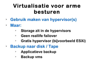 Virtualisatie voor arme
            besturen

    Gebruik maken van hypervisor(s)

    Maar:
      
          Storage zit in de hypervisors
      
          Geen reallife failover
      
          Gratis hypervisor (bijvoorbeeld ESXi)

    Backup naar disk / Tape
      
          Applicatieve backup
      
          Backup vms
 
