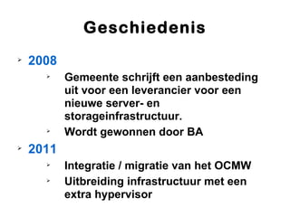 Geschiedenis

    2008
      
           Gemeente schrijft een aanbesteding
           uit voor een leverancier voor een
           nieuwe server- en
           storageinfrastructuur.
      
           Wordt gewonnen door BA

    2011
      
           Integratie / migratie van het OCMW
      
           Uitbreiding infrastructuur met een
           extra hypervisor
 
