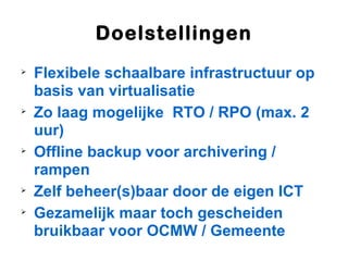 Doelstellingen

    Flexibele schaalbare infrastructuur op
    basis van virtualisatie

    Zo laag mogelijke RTO / RPO (max. 2
    uur)

    Offline backup voor archivering /
    rampen

    Zelf beheer(s)baar door de eigen ICT

    Gezamelijk maar toch gescheiden
    bruikbaar voor OCMW / Gemeente
 
