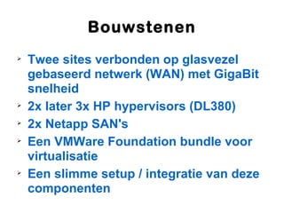 Bouwstenen

    Twee sites verbonden op glasvezel
    gebaseerd netwerk (WAN) met GigaBit
    snelheid

    2x later 3x HP hypervisors (DL380)

    2x Netapp SAN's

    Een VMWare Foundation bundle voor
    virtualisatie

    Een slimme setup / integratie van deze
    componenten
 