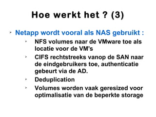Hoe werkt het ? (3)

    Netapp wordt vooral als NAS gebruikt :
      
          NFS volumes naar de VMware toe als
          locatie voor de VM's
      
          CIFS rechtstreeks vanop de SAN naar
          de eindgebruikers toe, authenticatie
          gebeurt via de AD.
      
          Deduplication
      
          Volumes worden vaak geresized voor
          optimalisatie van de beperkte storage
 