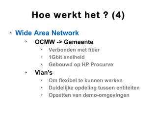 Hoe werkt het ? (4)

    Wide Area Network
      
          OCMW -> Gemeente
            
                Verbonden met fiber
            
                1Gbit snelheid
            
                Gebouwd op HP Procurve
      
          Vlan's
            
                Om flexibel te kunnen werken
            
                Duidelijke opdeling tussen entiteiten
            
                Opzetten van demo-omgevingen
 
