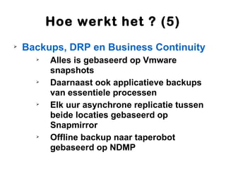Hoe werkt het ? (5)

    Backups, DRP en Business Continuity
      
          Alles is gebaseerd op Vmware
          snapshots
      
          Daarnaast ook applicatieve backups
          van essentiele processen
      
          Elk uur asynchrone replicatie tussen
          beide locaties gebaseerd op
          Snapmirror
      
          Offline backup naar taperobot
          gebaseerd op NDMP
 