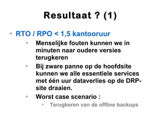 Resultaat ? (1)

    RTO / RPO < 1,5 kantooruur
      
          Menselijke fouten kunnen we in
          minuten naar oudere versies
          terugkeren
      
          Bij zware panne op de hoofdsite
          kunnen we alle essentiele services
          met één uur dataverlies op de DRP-
          site draaien.
      
          Worst case scenario :
           
               Terugkeren van de offline backups
 