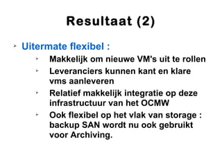 Resultaat (2)

    Uitermate flexibel :
       
           Makkelijk om nieuwe VM's uit te rollen
       
           Leveranciers kunnen kant en klare
           vms aanleveren
       
           Relatief makkelijk integratie op deze
           infrastructuur van het OCMW
       
           Ook flexibel op het vlak van storage :
           backup SAN wordt nu ook gebruikt
           voor Archiving.
 