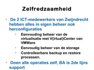 Zelfredzaamheid

    De 2 ICT-medewerkers van Zwijndrecht
    hebben alles in eigen beheer ook
    herconfiguraties
       
           Eenvouding beheer van de
           virtualisatie met V(irtual)Center van
           VMWare
       
           Eenvoudig beheer van de storage
       
           Controlleerbare backup en restore
           processen.

    Doen alle operaties zelf, BA is 2de lijns
    support
 