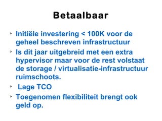 Betaalbaar

    Initiële investering < 100K voor de
    geheel beschreven infrastructuur

    Is dit jaar uitgebreid met een extra
    hypervisor maar voor de rest volstaat
    de storage / virtualisatie-infrastructuur
    ruimschoots.

     Lage TCO

    Toegenomen flexibiliteit brengt ook
    geld op.
 