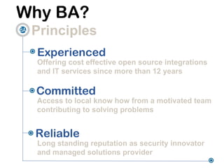 Why BA?
 Principles
  Experienced
  Offering cost effective open source integrations
  and IT services since more than 12 years

 Committed
 Access to local know how from a motivated team
 contributing to solving problems


 Reliable
  Long standing reputation as security innovator
  and managed solutions provider
 