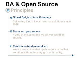 BA & Open Source
 Principles
  Oldest Belgian Linux Company
  Delivering Linux & open source solutions since
  1996.

  Focus on open source
  > 90% of the solutions we deliver are open
  source.


  Realism no fundamentalism
  We are convinced that open source is the best
  solution without loosing grip with reality.
 