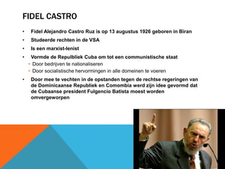 FIDEL CASTRO
•    Fidel Alejandro Castro Ruz is op 13 augustus 1926 geboren in Biran
•    Studeerde rechten in de VSA
•    Is een marxist-lenist
•    Vormde de Repulbliek Cuba om tot een communistische staat
    • Door bedrijven te nationaliseren
    • Door socialistische hervormingen in alle domeinen te voeren
•    Door mee te vechten in de opstanden tegen de rechtse regeringen van
     de Dominicaanse Republiek en Comombia werd zijn idee gevormd dat
     de Cubaanse president Fulgencio Batista moest worden
     omvergeworpen
 