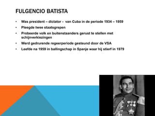 FULGENCIO BATISTA
•   Was president – dictator - van Cuba in de periode 1934 – 1959
•   Pleegde twee staatsgrepen
•   Probeerde volk en buitenstaanders gerust te stellen met
    schijnverkiezingen
•   Werd gedrurende regeerperiode gesteund door de VSA
•   Leefde na 1959 in ballingschap in Spanje waar hij stierf in 1979
 