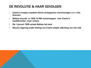 DE REVOLUTIE & HAAR GEVOLGEN
•   Castro’s troepen maakten kleine strategische overwinningen o.l.v. Che
    Guevara
•   Batista stuurde in 1958 10 000 manschappen naar Castro’s
    hoofdkwartier, maar verloor
•   Op 1 januari 1959 verlaat Batista het land
•   Nieuwe regering onder leiding van Castro stopte uitbuiting van het volk
 