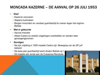 MONCADA KAZERNE – DE AANVAL OP 26 JULI 1953
•    Doel
    • Kazerne veroveren
    • Wapens buitmaken
    • Bergen invluchten en vandaar guerillastrijd te voeren tegen het regime-
      Batista
•    Wat er gebeurde
    • Aanval mislukte
    • Alleen Castro en enkele volgelingen overleefden en werden later
      gevangengenomen
•    Gevolgen
    • Na zijn vrijlating in 1955 maakte Castro zijn ‘Beweging van de 26e juli’
      bekend
    • Na twee jaar guerillastrijd werd dicator Batista op 1 januari 1959 verdreven
    • Dit maakte een einde aan de Cubaanse Revolutie
 