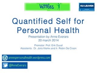 Quantiﬁed Self for
Personal Health
Presentation by Anne Everars
20 march 2014
Promotor: Prof. Erik Duval
Assistents: Dr. Joris Klerkx and Ir. Robin De Croon
 