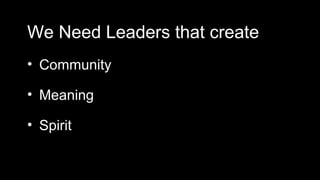 We Need Leaders that create
• Community

• Meaning

• Spirit
 