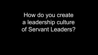 How do you create
a leadership culture
of Servant Leaders?
 