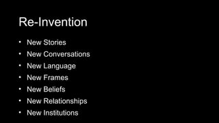 Re-Invention
• New Stories
• New Conversations
• New Language
• New Frames
• New Beliefs
• New Relationships
• New Institutions
 