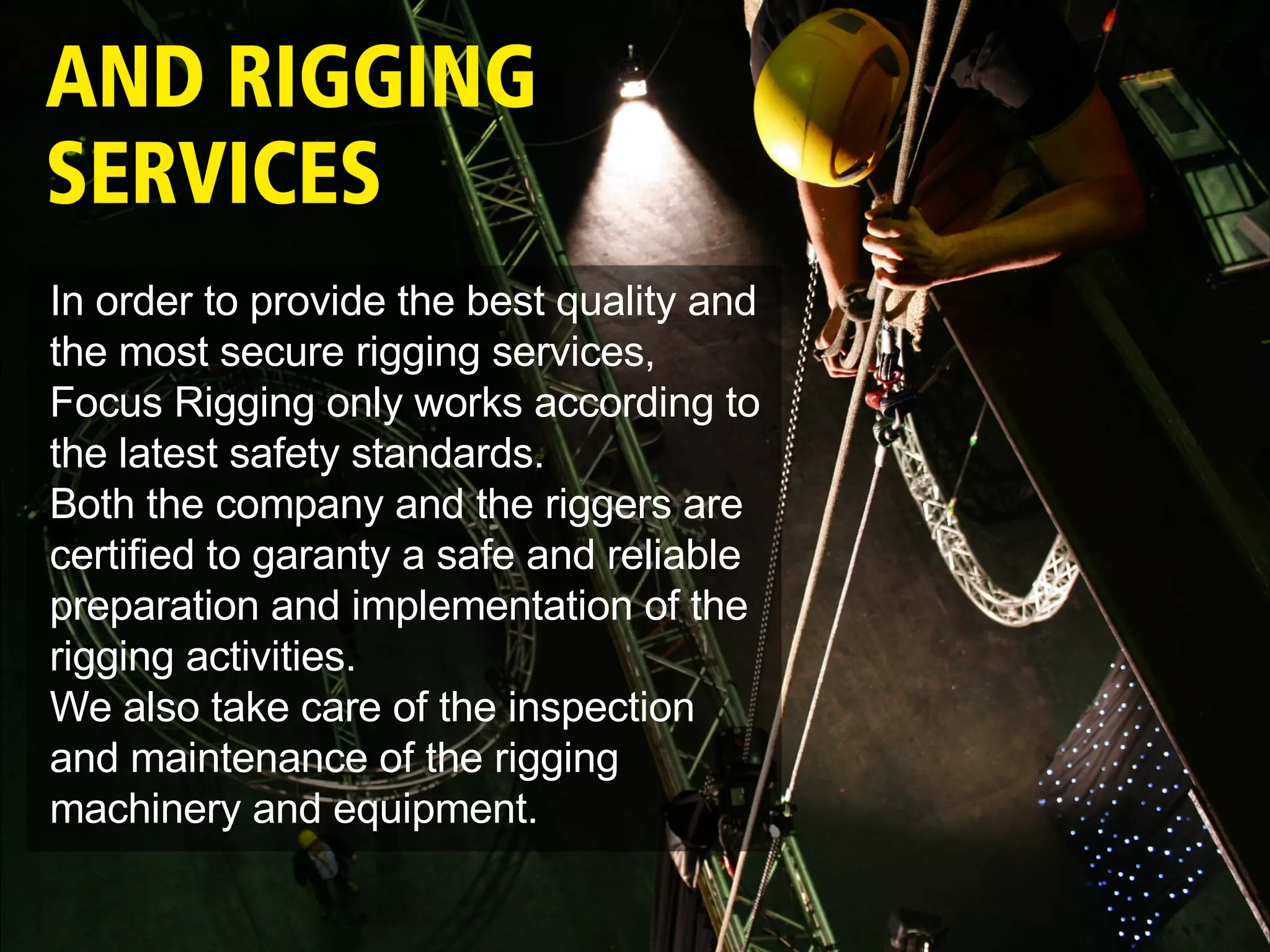 In order to provide the best quality and the most secure rigging services, Focus Rigging only works according to the latest safety standards.  Both the company and the riggers are certified to garanty a safe and reliable preparation and implementation of the rigging activities.  We also take care of the inspection and maintenance of the rigging machinery and equipment. 