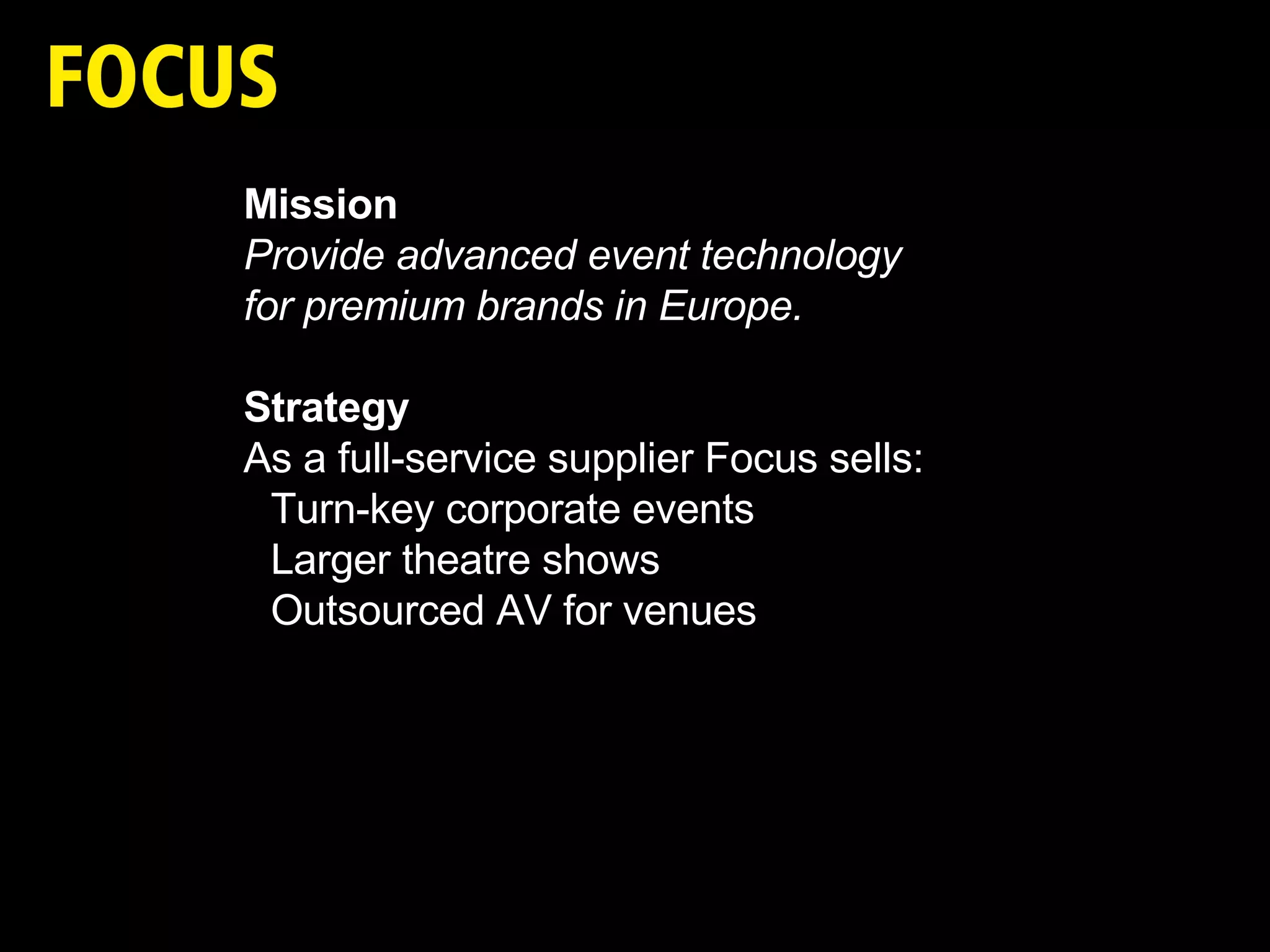 Mission Provide advanced event technology  for premium brands in Europe. Strategy As a full-service supplier Focus sells: Turn-key corporate events Larger theatre shows Outsourced AV for venues 
