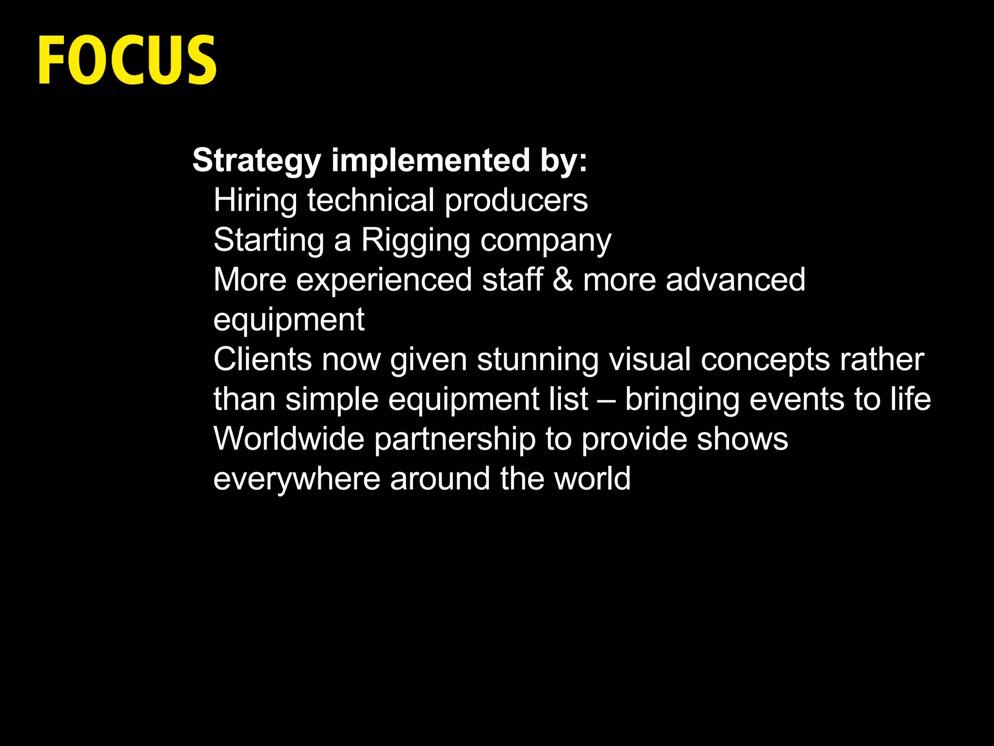 Strategy implemented by: Hiring technical producers Starting a Rigging company More experienced staff & more advanced equipment  Clients now given stunning visual concepts rather than simple equipment list – bringing events to life Worldwide partnership to provide shows everywhere around the world 