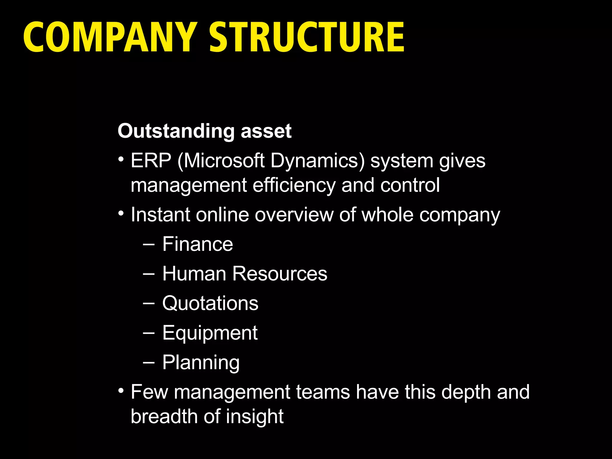 Outstanding asset ERP (Microsoft Dynamics) system gives management efficiency and control Instant online overview of whole company Finance Human Resources Quotations Equipment Planning  Few management teams have this depth and breadth of insight 