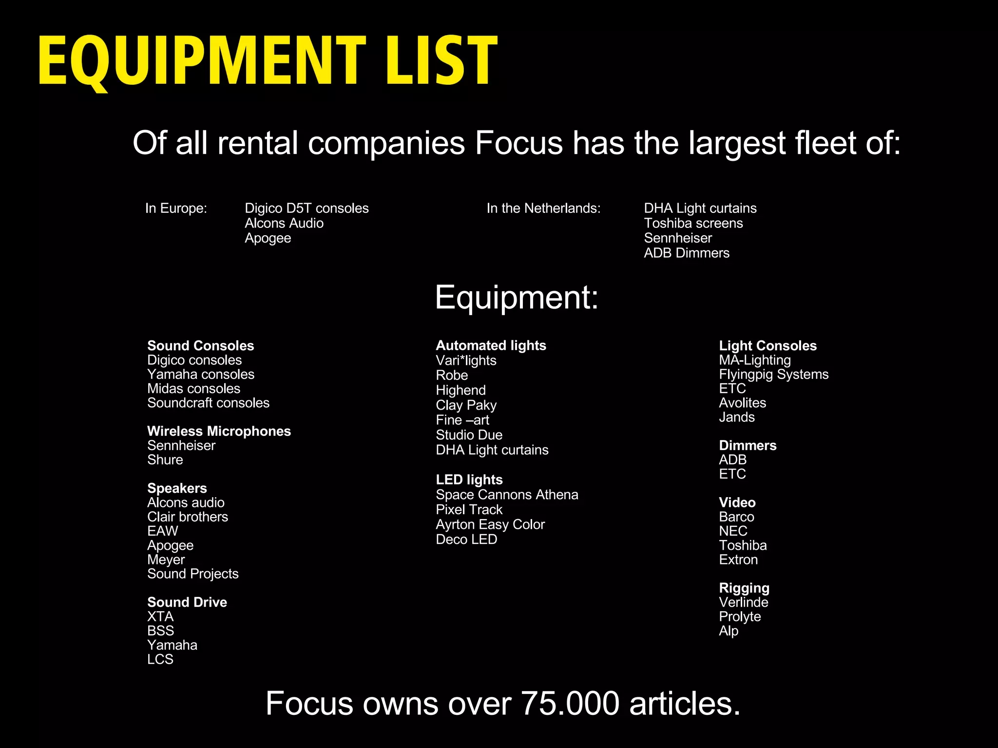 Sound Consoles Digico consoles Yamaha consoles Midas consoles Soundcraft consoles Wireless M icrophones Sennheiser Shure Speakers Alcons audio Clair brothers EAW Apogee Meyer Sound Projects Sound Drive XTA BSS Yamaha LCS Light Consoles MA-Lighting Flyingpig Systems ETC Avolites  Jands Dimmers ADB ETC Video Barco NEC Toshiba Extron Rigging Verlinde Prolyte Alp Automated lights Vari*lights Robe Highend Clay Paky Fine –art Studio Due DHA Light curtains LED lights Space Cannons Athena Pixel Track Ayrton Easy Color Deco LED Of all rental companies Focus has the largest fleet of: In Europe:  Digico D5T consoles    In the Netherlands: DHA Light curtains Alcons Audio Toshiba screens Apogee Sennheiser ADB Dimmers Equipment: Focus owns over 75.000 articles. 