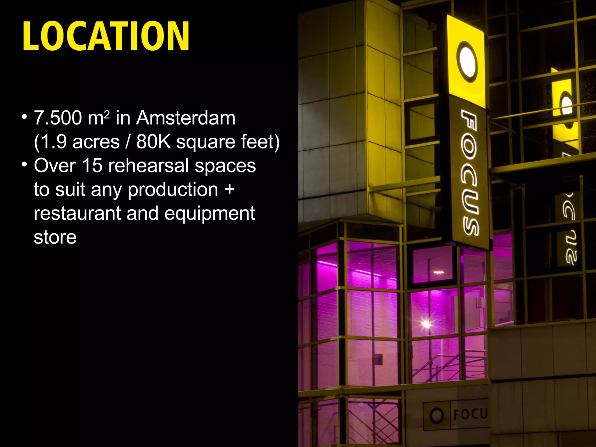 7.500 m 2  in Amsterdam (1.9 acres / 80K square feet)  Over 15 rehearsal spaces  to suit any production + restaurant and equipment store 