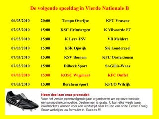 De volgende speeldag in Vierde Nationale B 06/03/2010 20:00 Tempo Overijse KFC Vrasene 07/03/2010 15:00 KSC Grimbergen K Vilvoorde FC 07/03/2010 15:00 K Lyra TSV VB Meldert 07/03/2010 15:00 KSK Opwijk SK Londerzeel 07/03/2010 15:00 KSV Bornem KFC Oosterzonen 07/03/2010 15:00 Dilbeek Sport St-Gillis-Waas 07/03/2010 15:00 KOSC Wijgmaal KFC Duffel 07/03/2010 15:00 Berchem Sport KFCO Wilrijk 