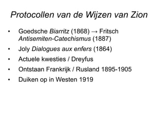 Protocollen van de Wijzen van Zion Goedsche  Biarritz  (1868) -> Fritsch  Antisemiten-Catechismus  (1887) Joly  Dialogues aux enfers  (1864) Actuele kwesties / Dreyfus Ontstaan Frankrijk / Rusland 1895-1905 Duiken op in Westen 1919 