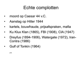 Echte complotten moord op Caesar 44 v.C. Aanslag op Hitler 1944 kartels, bouwfraude, prijsafspraken, mafia Ku Klux Klan (1865), FBI (1908), CIA (1947) Dreyfus (1894-1906), Watergate (1972), Iran-Contra (1986) Gulf of Tonkin (1964) pink 