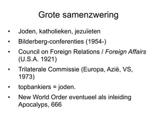 Grote samenzwering Joden, katholieken, jezuïeten Bilderberg-conferenties (1954-) Council on Foreign Relations /  Foreign Affairs  (U.S.A. 1921) Trilaterale Commissie (Europa, Azië, VS, 1973) topbankiers = joden.  New World Order eventueel als inleiding Apocalyps, 666 