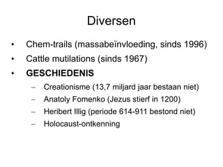 Diversen Chem-trails (massabeïnvloeding, sinds 1996) Cattle mutilations (sinds 1967) GESCHIEDENIS Creationisme (13,7 miljard jaar bestaan niet) Anatoly Fomenko (Jezus stierf in 1200) Heribert Illig (periode 614-911 bestond niet) Holocaust-ontkenning 