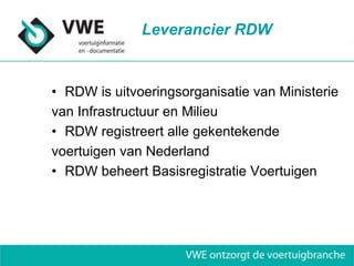 Leverancier RDW


• RDW is uitvoeringsorganisatie van Ministerie
van Infrastructuur en Milieu
• RDW registreert alle gekentekende
voertuigen van Nederland
• RDW beheert Basisregistratie Voertuigen
 