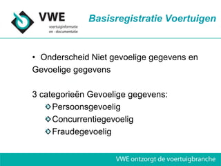 Basisregistratie Voertuigen


• Onderscheid Niet gevoelige gegevens en
Gevoelige gegevens

3 categorieën Gevoelige gegevens:
     Persoonsgevoelig
     Concurrentiegevoelig
     Fraudegevoelig
 