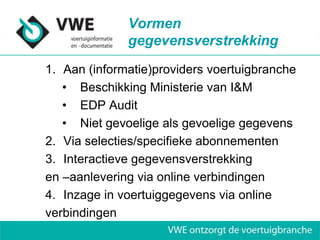 Vormen
              gegevensverstrekking
1. Aan (informatie)providers voertuigbranche
   • Beschikking Ministerie van I&M
   • EDP Audit
   • Niet gevoelige als gevoelige gegevens
2. Via selecties/specifieke abonnementen
3. Interactieve gegevensverstrekking
en –aanlevering via online verbindingen
4. Inzage in voertuiggegevens via online
verbindingen
 