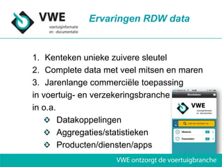 Ervaringen RDW data


1. Kenteken unieke zuivere sleutel
2. Complete data met veel mitsen en maren
3. Jarenlange commerciële toepassing
in voertuig- en verzekeringsbranche
in o.a.
        Datakoppelingen
        Aggregaties/statistieken
        Producten/diensten/apps
 