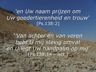 ‘en Uw naam prijzen om
Uw goedertierenheid en trouw‘
[Ps.138:2]
‘’Van achter en van voren
hebt U mij stevig omvat
en U leg...