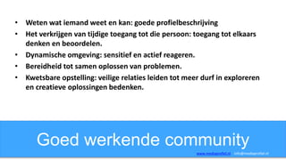 Goed werkende community
• Weten wat iemand weet en kan: goede profielbeschrijving
• Het verkrijgen van tijdige toegang tot die persoon: toegang tot elkaars
denken en beoordelen.
• Dynamische omgeving: sensitief en actief reageren.
• Bereidheid tot samen oplossen van problemen.
• Kwetsbare opstelling: veilige relaties leiden tot meer durf in exploreren
en creatieve oplossingen bedenken.
www.mediaprofiel.nl info@mediaprofiel.nl
 
