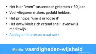 • Het is er “even” tussendoor gekomen > 30 jaar.
• Veel vlieguren maken, geduld hebben.
• Het principe: ‘use it or loose it’
• Het ontwikkelt zich razend snel: levenswijs
mediawijs
• Aanleg en interesse: maatwerk
Media- vaardigheden-wijsheidwww.mediaprofiel.nl info@mediaprofiel.nl
 