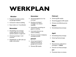 WERKPLAN
     Oktober                             December                           Februari

‣ Propositie herwerken op basis       ‣ Verwerking gegevens van 1ste     ‣ Uitvoering QR enquête
   van gekregen feedback.                prototype
                                                                         ‣ Verwerking gegevens QR enquête
‣ Contacteren redactie stadsblog      ‣ Resultaten prototype 1
                                         overleggen met redactie         ‣ Ontwerp verschillende poorten
‣ Keuze maken van 1-2 proefsteden        stadsblog                          Maart
                                      ‣ Kwantitatieve verwerking van     ‣ Ontwikkeling ﬁnaal prototype
   November                              gegevens stadsblog
‣ Ontwikkeling 1ste prototype:        ‣ Interview(s) afnemen met
   mobiele applicatie om drukke          redactie stadsblog
   openbare plaatsen te registreren                                         April
                                      ‣ Ontwerp prototype 2: doelgroep
‣ Uitvoering prototype 1, eind           aanwezig op locatie             ‣ Ontwikkeling ﬁnaal prototype
   november
                                         Januari
                                                                         ‣ Uitvoering ﬁnaal prototype
‣ Mogelijkheden van QR codes qua
   design onderzoeken                 ‣ Uitvoering prototype 2:             Mei
                                         doelgroep aanwezig op
                                         geregistreerde locaties?        ‣ Documenteren onderzoek en
                                                                            prototypes => thesis
                                      ‣ Ontwerp QR enquête
                                                                         ‣ Finetunen van ﬁnaal prototype
                                                                            Juni

                                                                         ‣ Presentatie thesis en ontwerp
 
