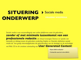 SITUERING ‣ Sociale media
ONDERWERP                                             VOLGENS WIKIPEDIA




 Sociale media is een verzamelbegrip voor online platformen waar de gebruikers,
 zonder of met minimale tussenkomst van een
 professionele redactie, de inhoud verzorgen.Tevens is er sprake van
 interactie en dialoog tussen de gebruikers onderling. Kaplan en Haenlein deﬁniëren sociale
 media als "een groep internetapplicaties die gebruikmaken van de ideologie en de technologie
 van Web 2.0 en de creatieve uitwisseling van User     Generated Content".
                                                             Volgens deﬁnitie wikipeida =

                                                             2 belangrijke aspecten in deze deﬁnitie
 
