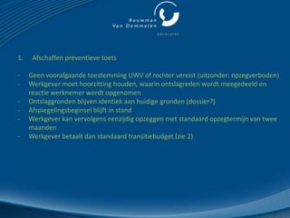 1.    Afschaffen preventieve toets

-    Geen voorafgaande toestemming UWV of rechter vereist (uitzonder: opzegverboden)
-    Werkgever moet hoorzitting houden, waarin ontslagreden wordt meegedeeld en
     reactie werknemer wordt opgenomen
-    Ontslaggronden blijven identiek aan huidige gronden (dossier?)
-    Afspiegelingsbeginsel blijft in stand
-    Werkgever kan vervolgens eenzijdig opzeggen met standaard opzegtermijn van twee
     maanden
-    Werkgever betaalt dan standaard transitiebudget (zie 2)
 