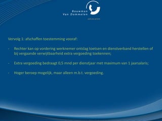 Vervolg 1: afschaffen toestemming vooraf:

-   Rechter kan op vordering werknemer ontslag toetsen en dienstverband herstellen of
    bij vergaande verwijtbaarheid extra vergoeding toekennen;

-   Extra vergoeding bedraagt 0,5 mnd per dienstjaar met maximum van 1 jaarsalaris;

-   Hoger beroep mogelijk, maar alleen m.b.t. vergoeding.
 